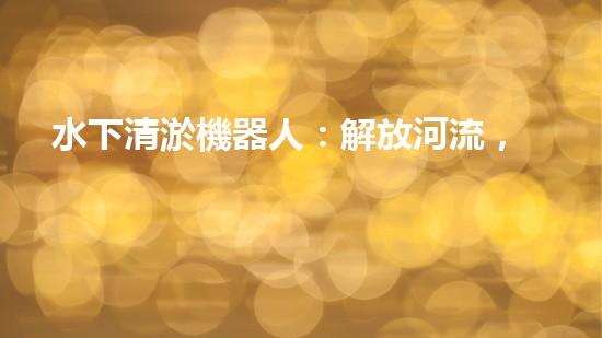 水下清淤機器人：解放河流，拯救水域！